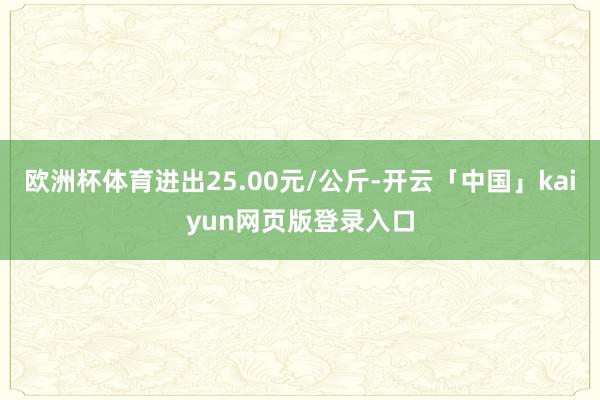 欧洲杯体育进出25.00元/公斤-开云「中国」kaiyun网页版登录入口