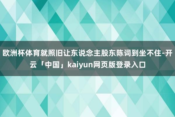 欧洲杯体育就照旧让东说念主股东陈词到坐不住-开云「中国」kaiyun网页版登录入口