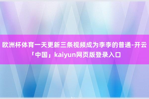 欧洲杯体育一天更新三条视频成为李李的普通-开云「中国」kaiyun网页版登录入口