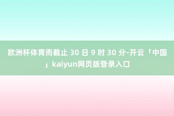 欧洲杯体育而截止 30 日 9 时 30 分-开云「中国」kaiyun网页版登录入口