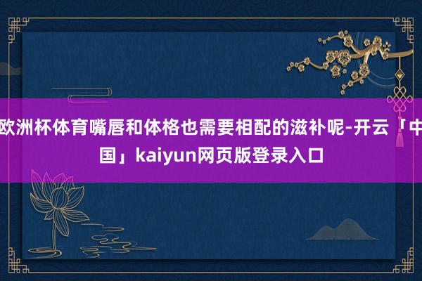欧洲杯体育嘴唇和体格也需要相配的滋补呢-开云「中国」kaiyun网页版登录入口