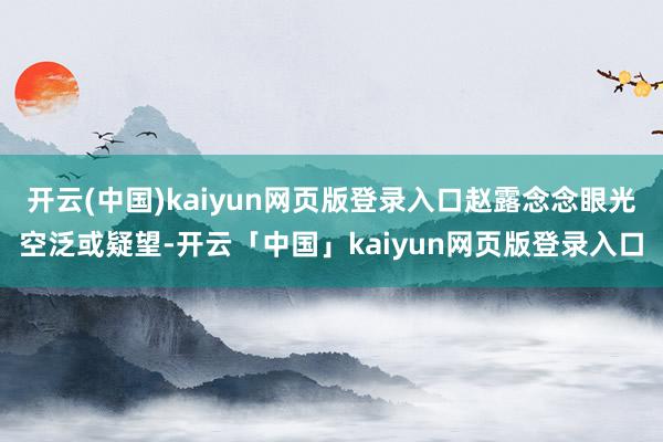 开云(中国)kaiyun网页版登录入口赵露念念眼光空泛或疑望-开云「中国」kaiyun网页版登录入口