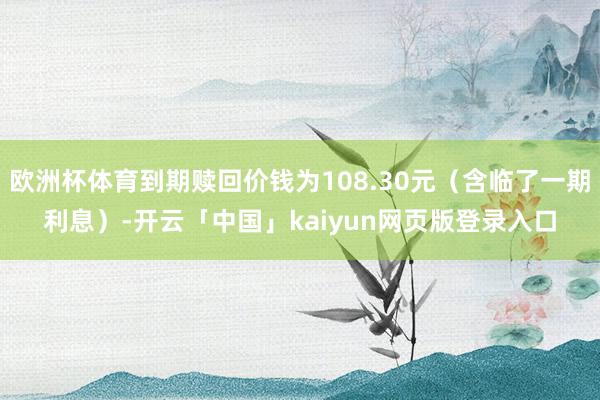 欧洲杯体育到期赎回价钱为108.30元（含临了一期利息）-开云「中国」kaiyun网页版登录入口