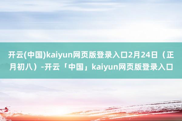 开云(中国)kaiyun网页版登录入口2月24日(正月初八)-开云「中国」kaiyun网页版登录入口