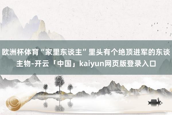 欧洲杯体育“家里东谈主”里头有个绝顶进军的东谈主物-开云「中国」kaiyun网页版登录入口