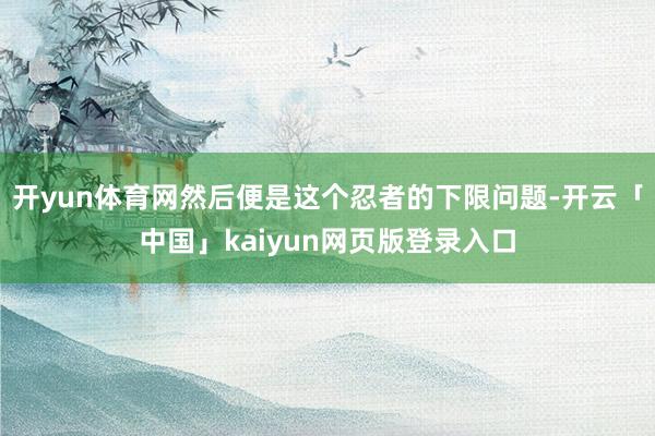 开yun体育网然后便是这个忍者的下限问题-开云「中国」kaiyun网页版登录入口