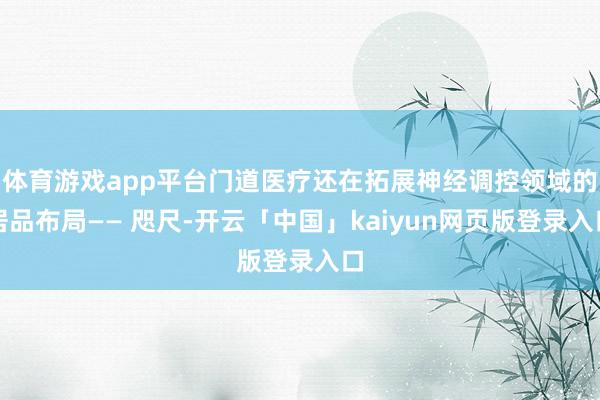 体育游戏app平台门道医疗还在拓展神经调控领域的居品布局—— 咫尺-开云「中国」kaiyun网页版登录入口