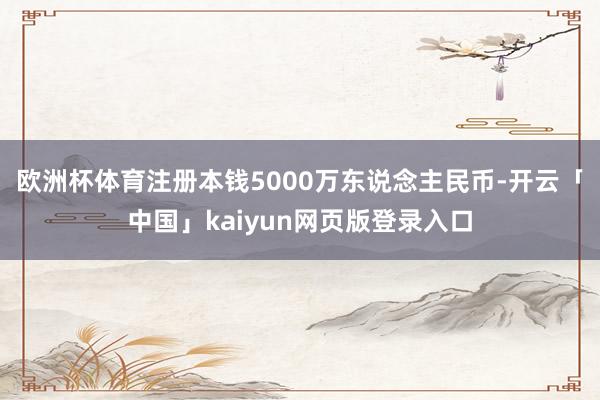 欧洲杯体育注册本钱5000万东说念主民币-开云「中国」kaiyun网页版登录入口