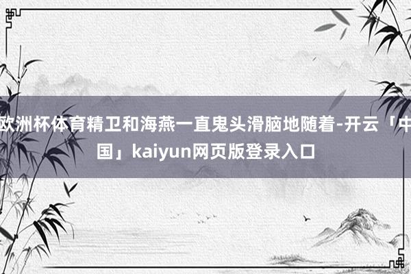 欧洲杯体育精卫和海燕一直鬼头滑脑地随着-开云「中国」kaiyun网页版登录入口