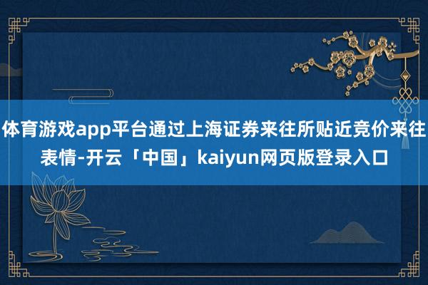 体育游戏app平台通过上海证券来往所贴近竞价来往表情-开云「中国」kaiyun网页版登录入口