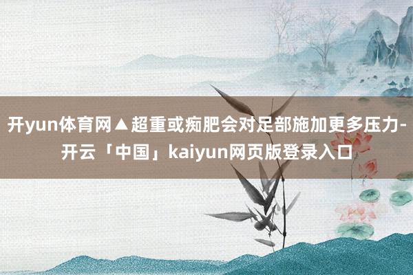 开yun体育网▲超重或痴肥会对足部施加更多压力-开云「中国」kaiyun网页版登录入口
