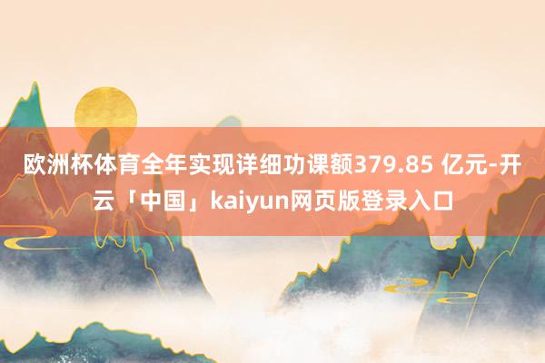 欧洲杯体育全年实现详细功课额379.85 亿元-开云「中国」kaiyun网页版登录入口