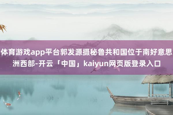 体育游戏app平台郭发源摄秘鲁共和国位于南好意思洲西部-开云「中国」kaiyun网页版登录入口