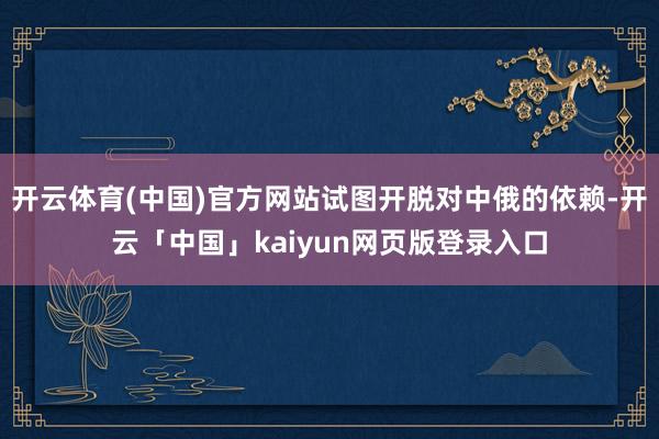 开云体育(中国)官方网站试图开脱对中俄的依赖-开云「中国」kaiyun网页版登录入口