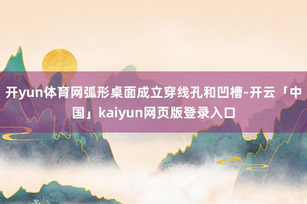 开yun体育网弧形桌面成立穿线孔和凹槽-开云「中国」kaiyun网页版登录入口