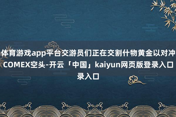 体育游戏app平台交游员们正在交割什物黄金以对冲COMEX空头-开云「中国」kaiyun网页版登录入口