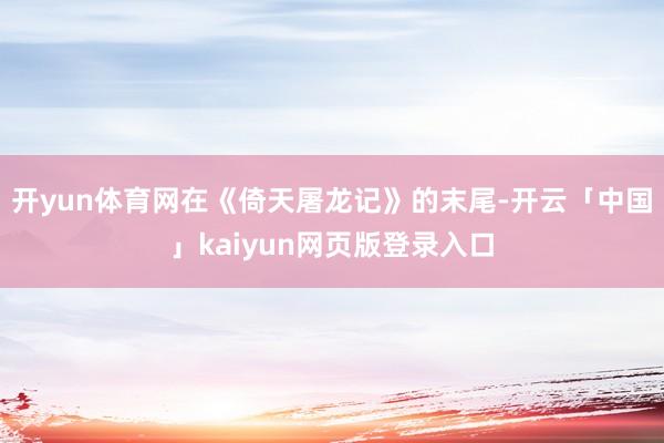 开yun体育网在《倚天屠龙记》的末尾-开云「中国」kaiyun网页版登录入口