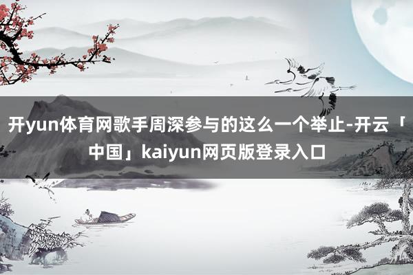 开yun体育网歌手周深参与的这么一个举止-开云「中国」kaiyun网页版登录入口