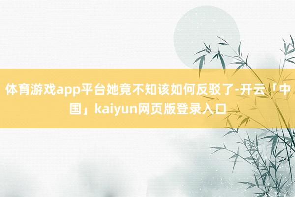 体育游戏app平台她竟不知该如何反驳了-开云「中国」kaiyun网页版登录入口