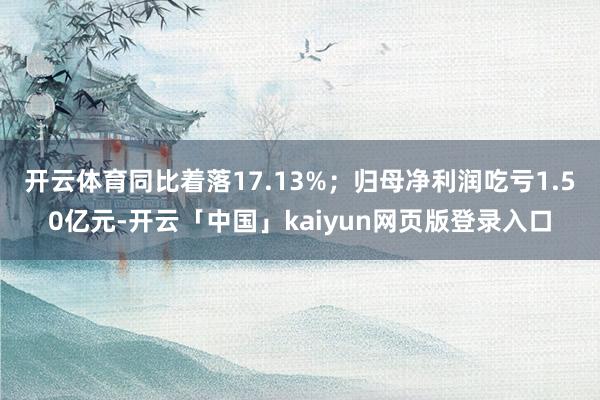 开云体育同比着落17.13%；归母净利润吃亏1.50亿元-开云「中国」kaiyun网页版登录入口