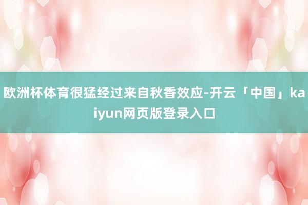 欧洲杯体育很猛经过来自秋香效应-开云「中国」kaiyun网页版登录入口
