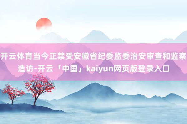 开云体育当今正禁受安徽省纪委监委治安审查和监察造访-开云「中国」kaiyun网页版登录入口