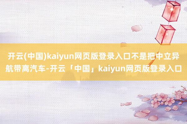 开云(中国)kaiyun网页版登录入口不是把中立异航带离汽车-开云「中国」kaiyun网页版登录入口