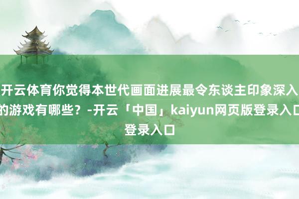 开云体育你觉得本世代画面进展最令东谈主印象深入的游戏有哪些？-开云「中国」kaiyun网页版登录入口