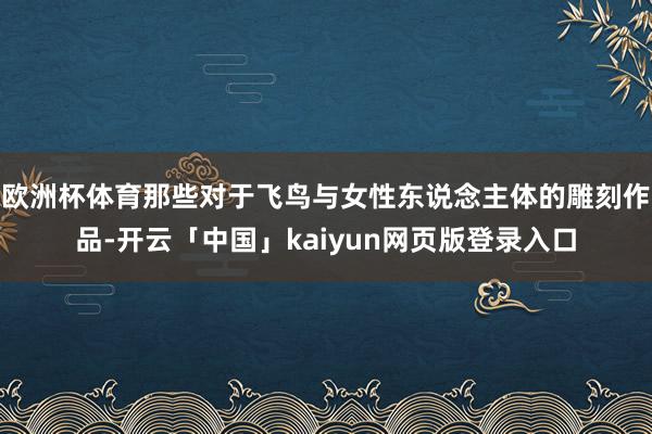 欧洲杯体育那些对于飞鸟与女性东说念主体的雕刻作品-开云「中国」kaiyun网页版登录入口