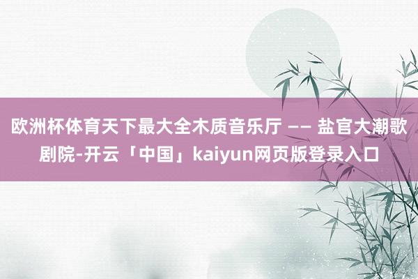欧洲杯体育天下最大全木质音乐厅 —— 盐官大潮歌剧院-开云「中国」kaiyun网页版登录入口
