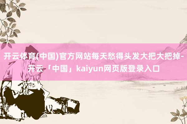 开云体育(中国)官方网站每天愁得头发大把大把掉-开云「中国」kaiyun网页版登录入口