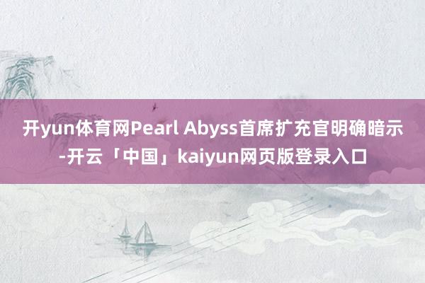 开yun体育网Pearl Abyss首席扩充官明确暗示-开云「中国」kaiyun网页版登录入口